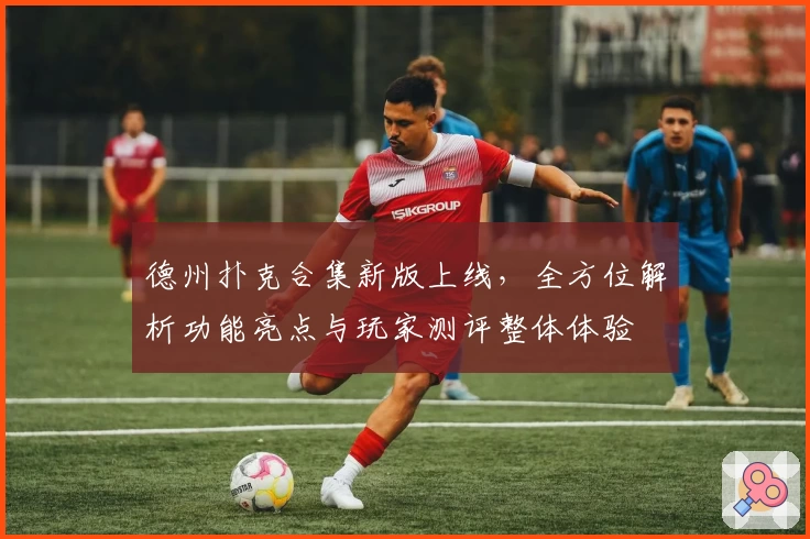 德州扑克合集新版上线，全方位解析功能亮点与玩家测评整体体验